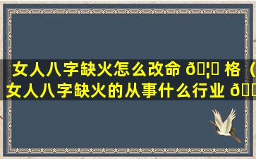 女人八字缺火怎么改命 🦆 格（女人八字缺火的从事什么行业 🌵 ）